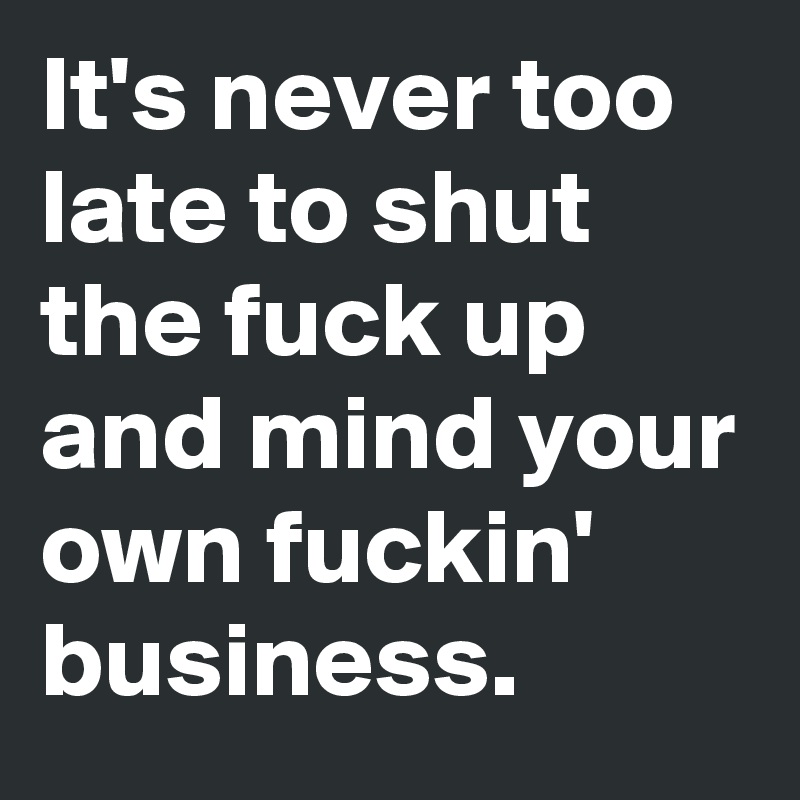 It's never too late to shut the fuck up and mind your own fuckin' business. 