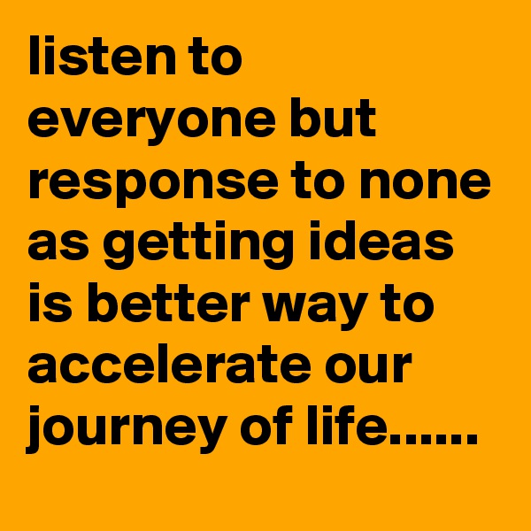 listen to everyone but response to none as getting ideas is better way to accelerate our journey of life......