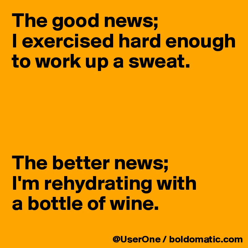 The good news;
I exercised hard enough to work up a sweat.




The better news;
I'm rehydrating with
a bottle of wine.
