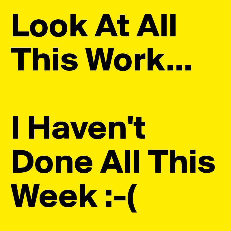 Look At All This Work...

I Haven't Done All This Week :-( 