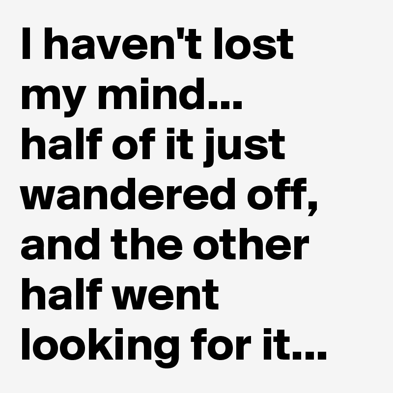 I haven't lost my mind...             half of it just wandered off, and the other half went looking for it... 