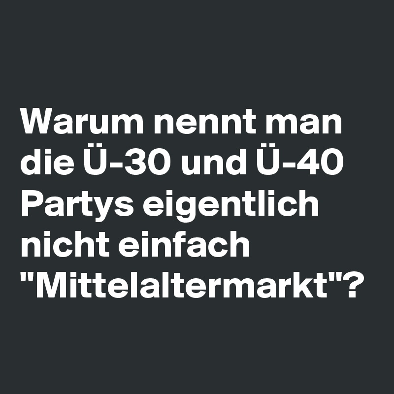 

Warum nennt man die Ü-30 und Ü-40 Partys eigentlich nicht einfach "Mittelaltermarkt"? 
