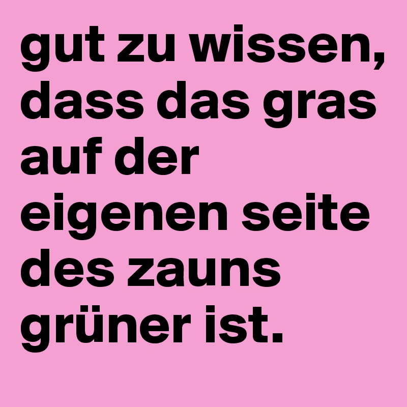 gut zu wissen, dass das gras auf der eigenen seite des zauns grüner ist. 