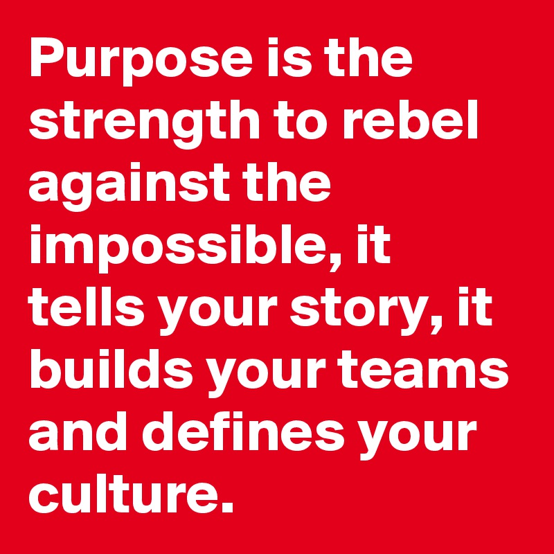 Purpose is the strength to rebel against the impossible, it tells your story, it builds your teams and defines your culture. 