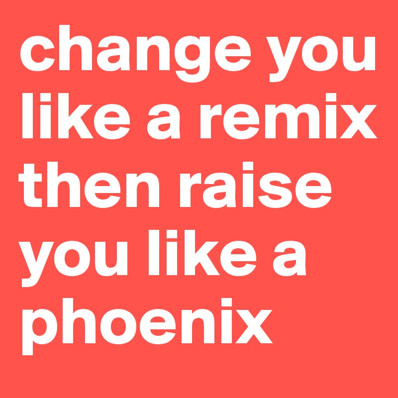 change you like a remix then raise you like a phoenix