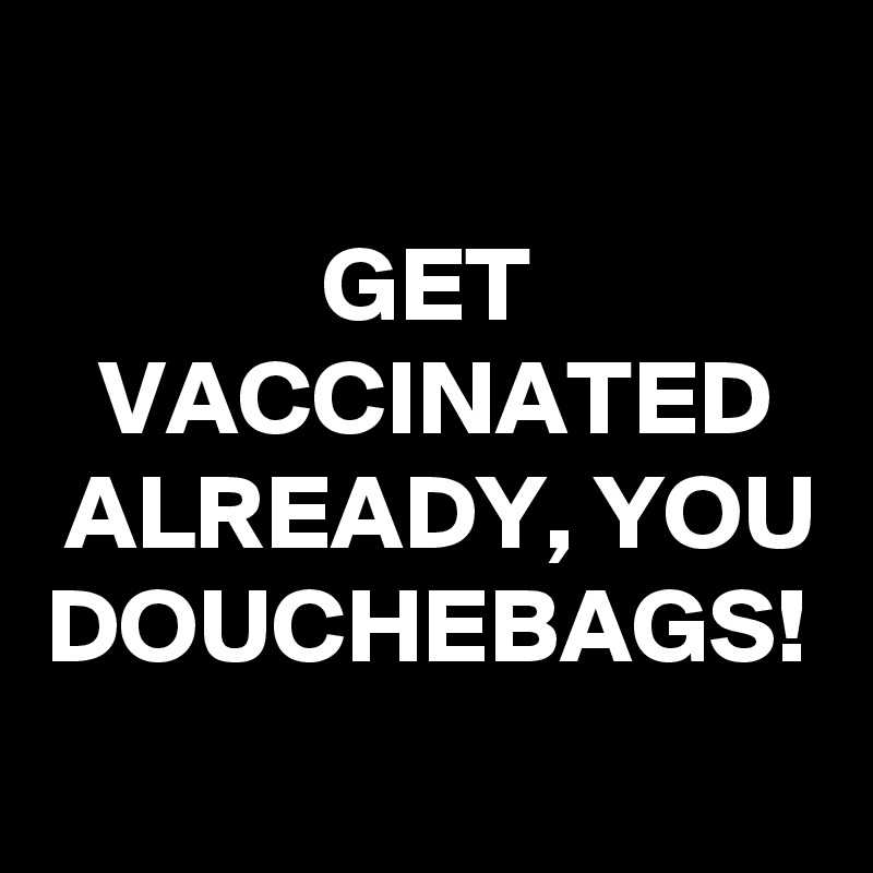GET VACCINATED ALREADY, YOU DOUCHEBAGS!