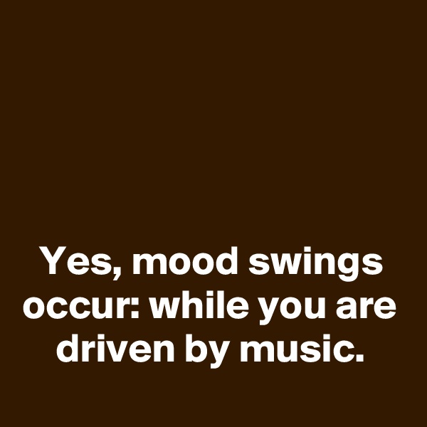 




Yes, mood swings occur: while you are driven by music.