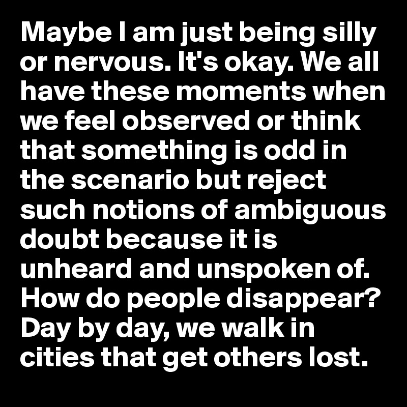 Maybe I am just being silly or nervous. It's okay. We all have these moments when we feel observed or think that something is odd in the scenario but reject such notions of ambiguous doubt because it is unheard and unspoken of. How do people disappear? Day by day, we walk in cities that get others lost. 