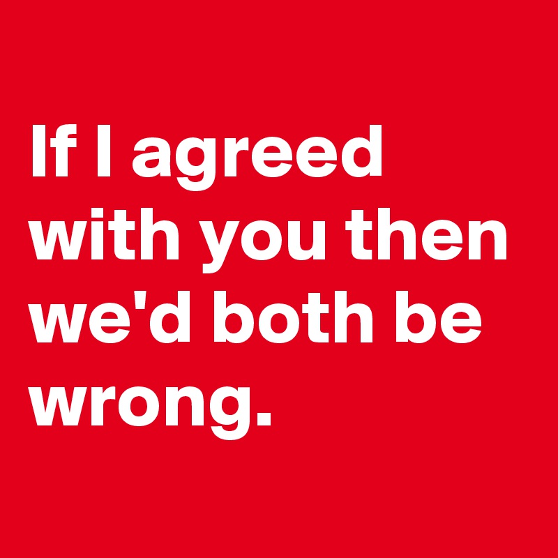
If I agreed with you then we'd both be wrong.