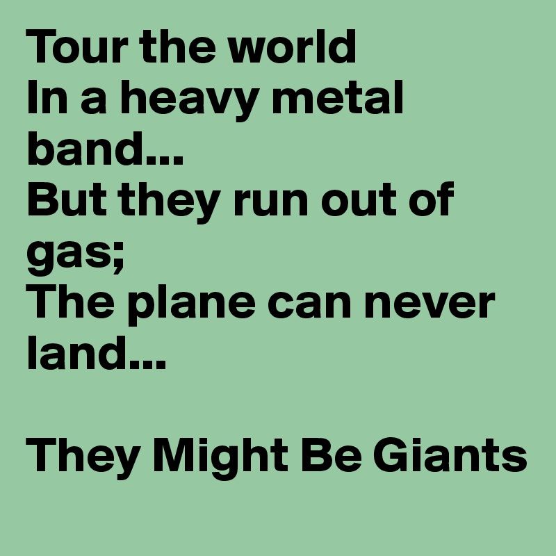 Tour the world
In a heavy metal band...
But they run out of gas;
The plane can never land...

They Might Be Giants