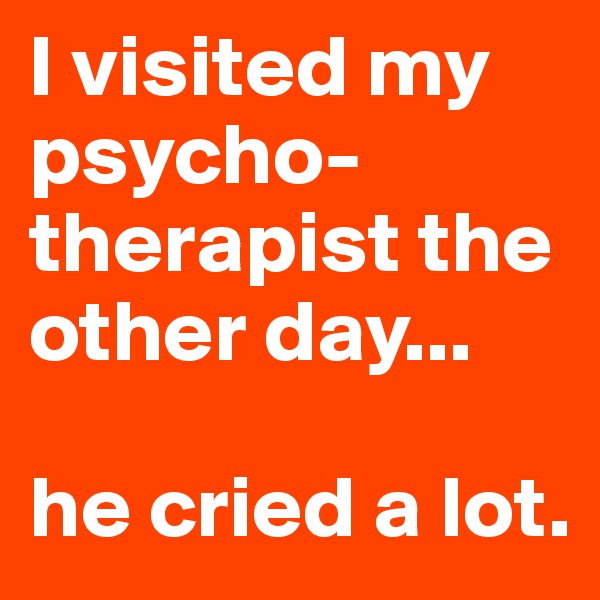 I visited my psycho- therapist the other day...

he cried a lot.