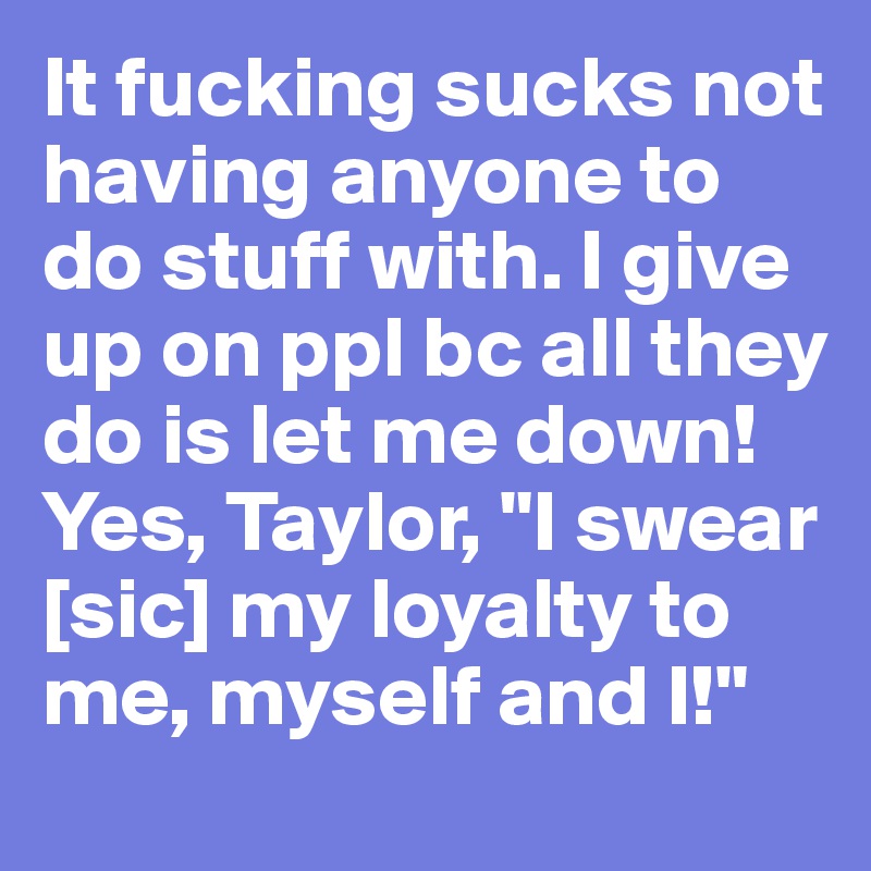 It fucking sucks not having anyone to do stuff with. I give up on ppl bc all they do is let me down! Yes, Taylor, "I swear [sic] my loyalty to me, myself and I!"