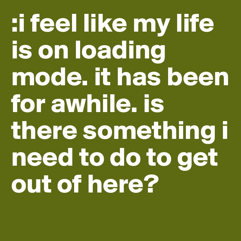 :i feel like my life is on loading mode. it has been for awhile. is there something i need to do to get out of here? 