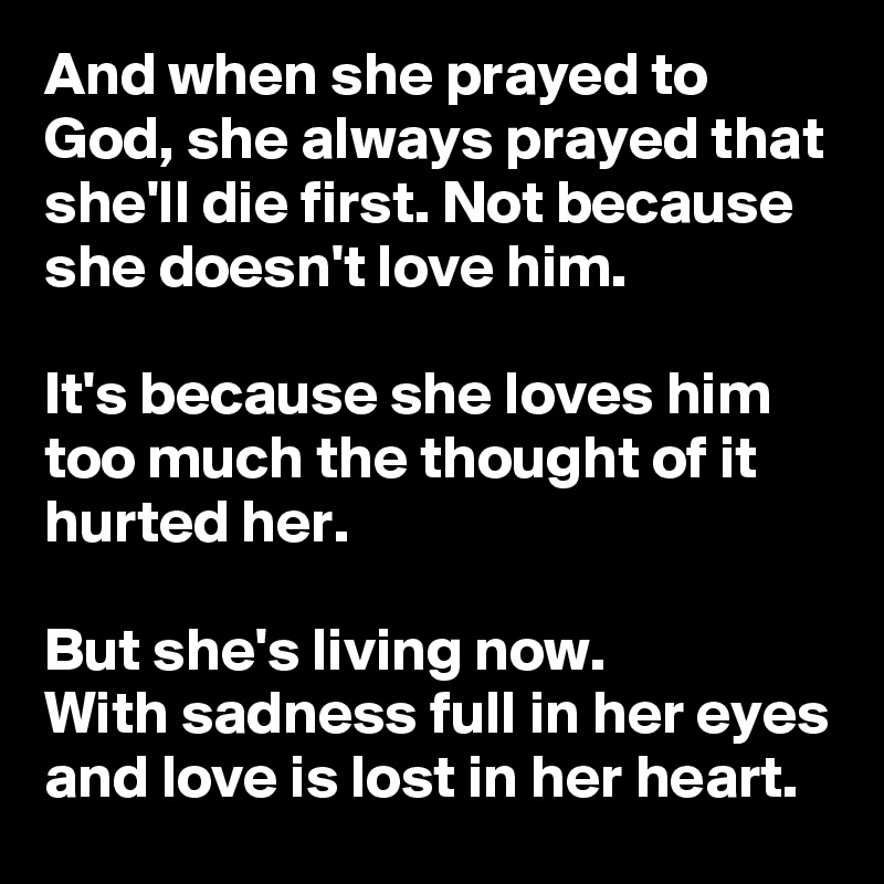 And when she prayed to God, she always prayed that she'll die first. Not because she doesn't love him.

It's because she loves him too much the thought of it hurted her.

But she's living now.
With sadness full in her eyes and love is lost in her heart.