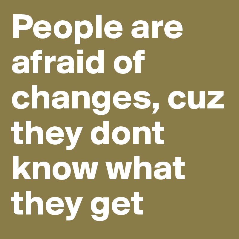 People are afraid of changes, cuz they dont know what they get