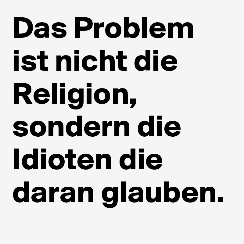 Das Problem ist nicht die Religion, sondern die Idioten die daran glauben.