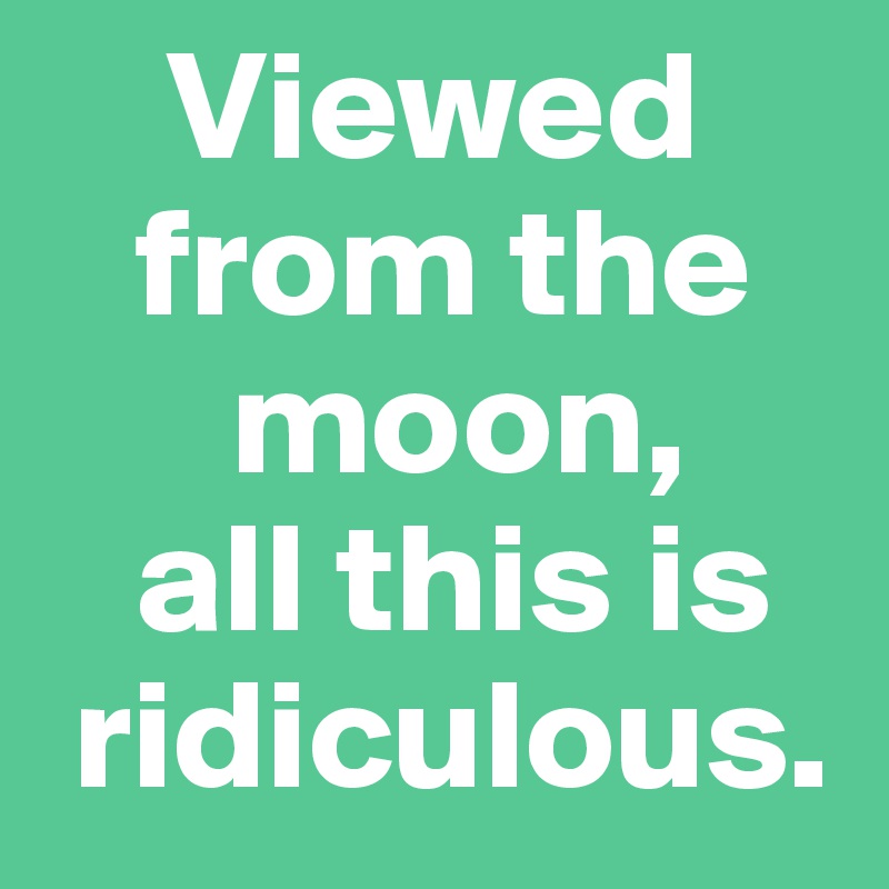     Viewed  
   from the  
      moon, 
   all this is 
 ridiculous.
