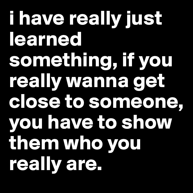 i have really just learned 
something, if you really wanna get close to someone, you have to show them who you really are. 