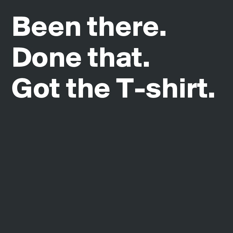 Been there.
Done that.
Got the T-shirt.


