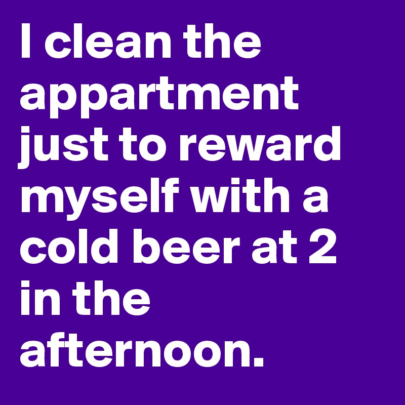 I clean the appartment just to reward myself with a cold beer at 2 in the afternoon.
