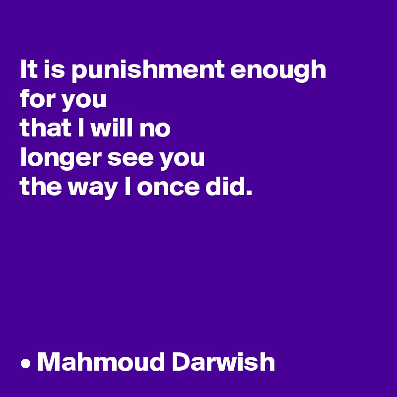 
It is punishment enough 
for you 
that I will no 
longer see you 
the way I once did.





• Mahmoud Darwish