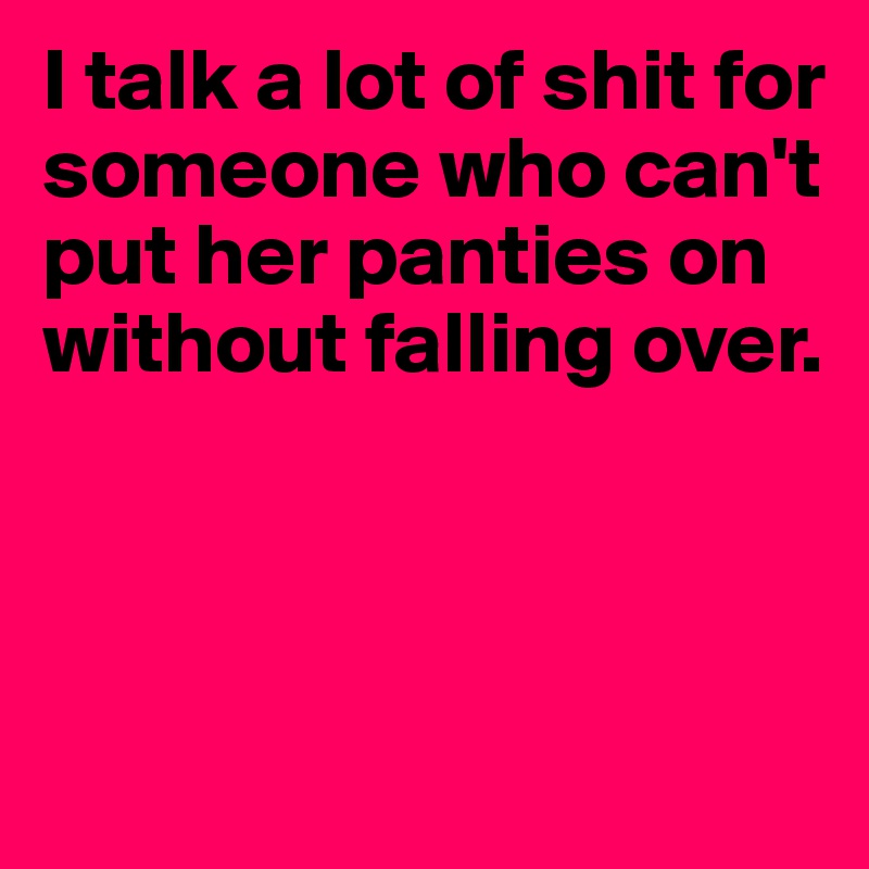 I talk a lot of shit for someone who can't put her panties on without falling over. 



