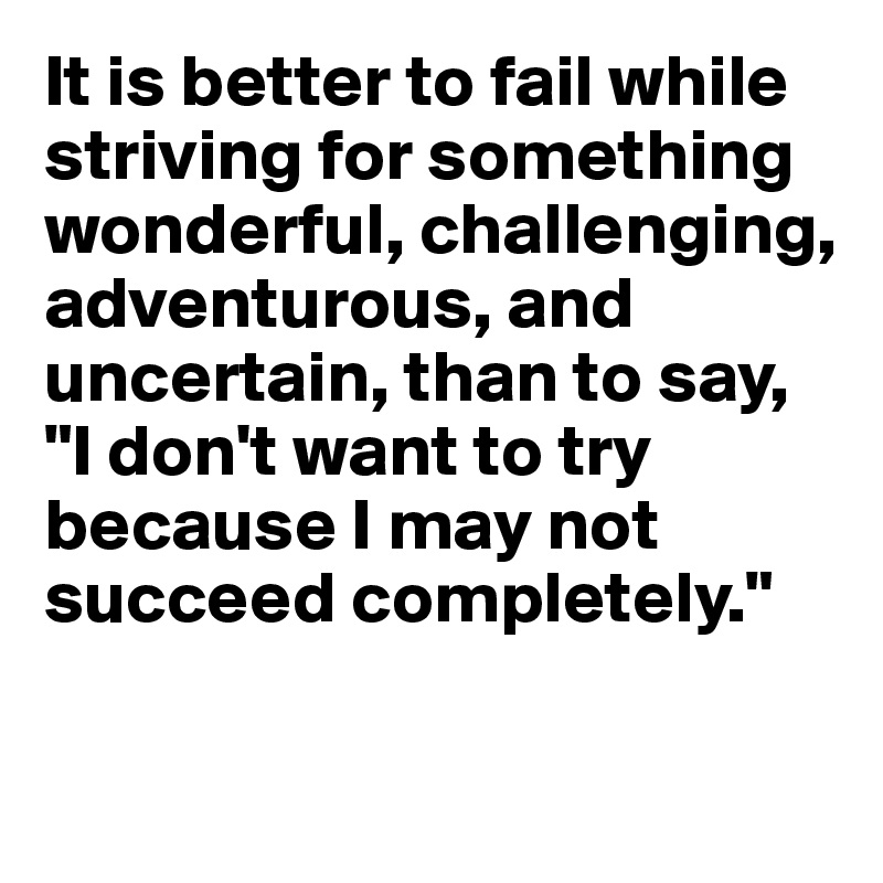 It is better to fail while striving for something wonderful, challenging, adventurous, and uncertain, than to say, "I don't want to try because I may not succeed completely."

