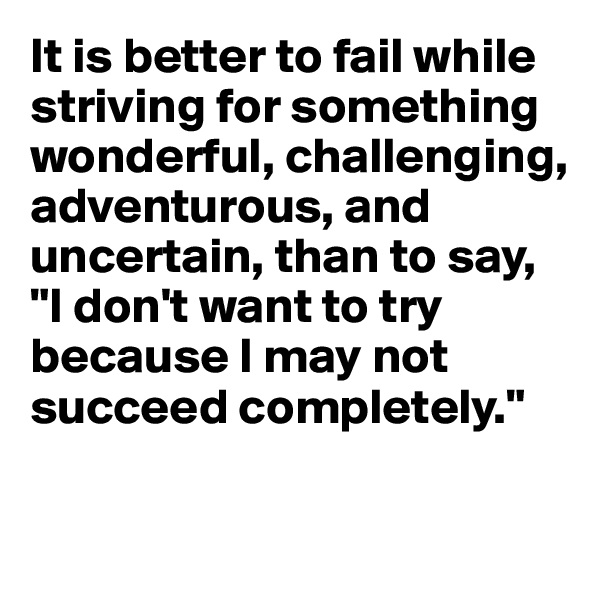It is better to fail while striving for something wonderful, challenging, adventurous, and uncertain, than to say, "I don't want to try because I may not succeed completely."

