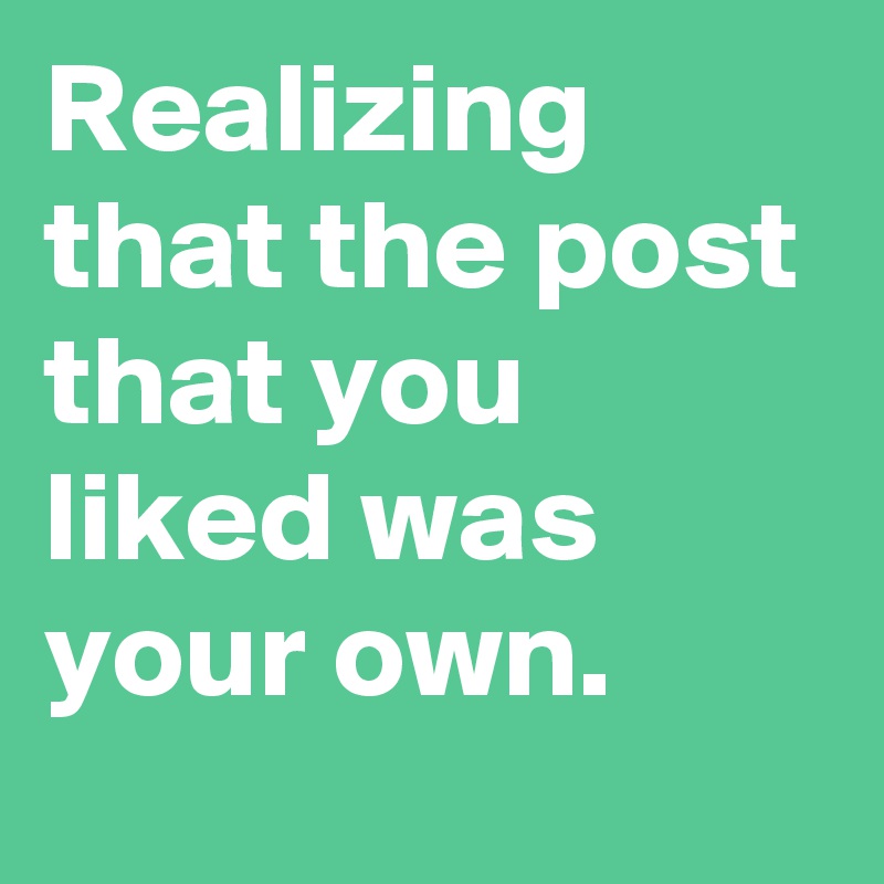 Realizing that the post that you liked was your own.