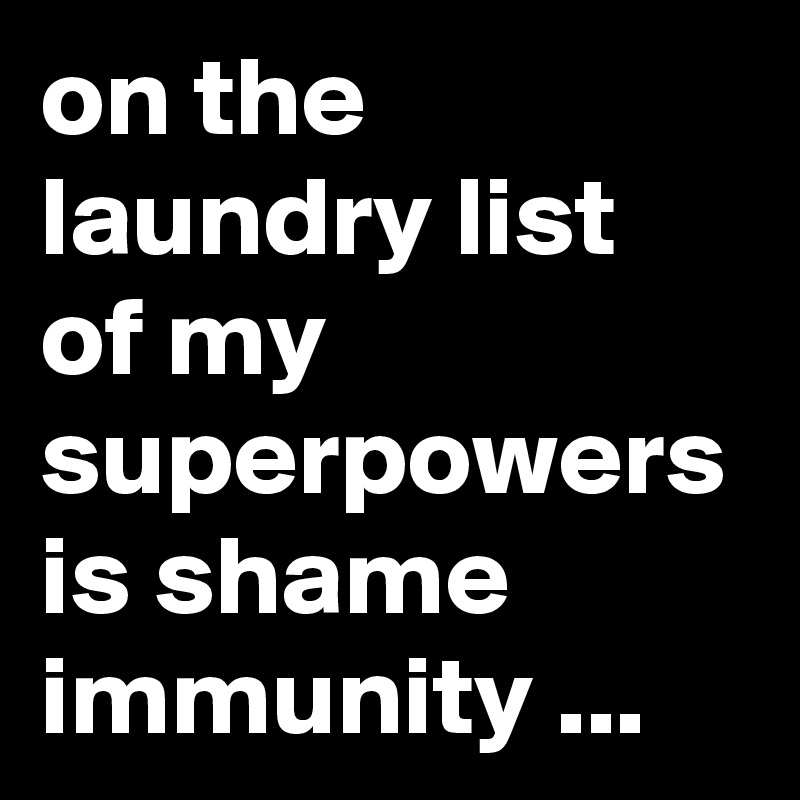 on the laundry list of my superpowers is shame immunity ...