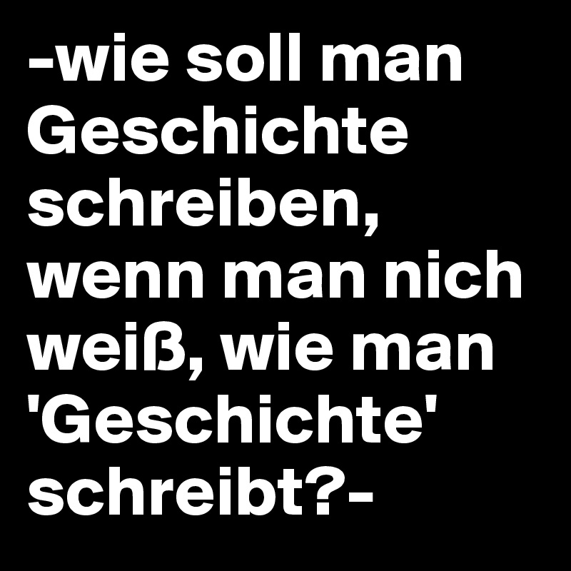 -wie soll man Geschichte schreiben, wenn man nich weiß, wie man 'Geschichte' schreibt?- 