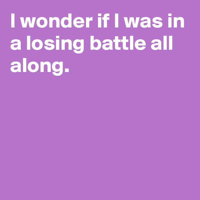 I wonder if I was in a losing battle all along.




