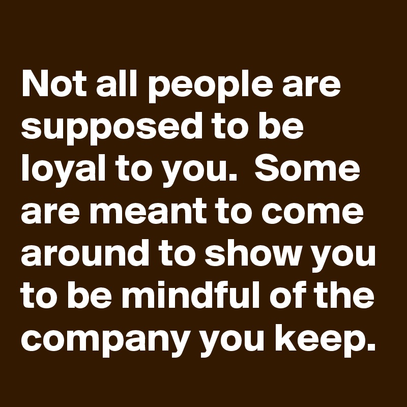 
Not all people are supposed to be loyal to you.  Some are meant to come around to show you to be mindful of the company you keep.