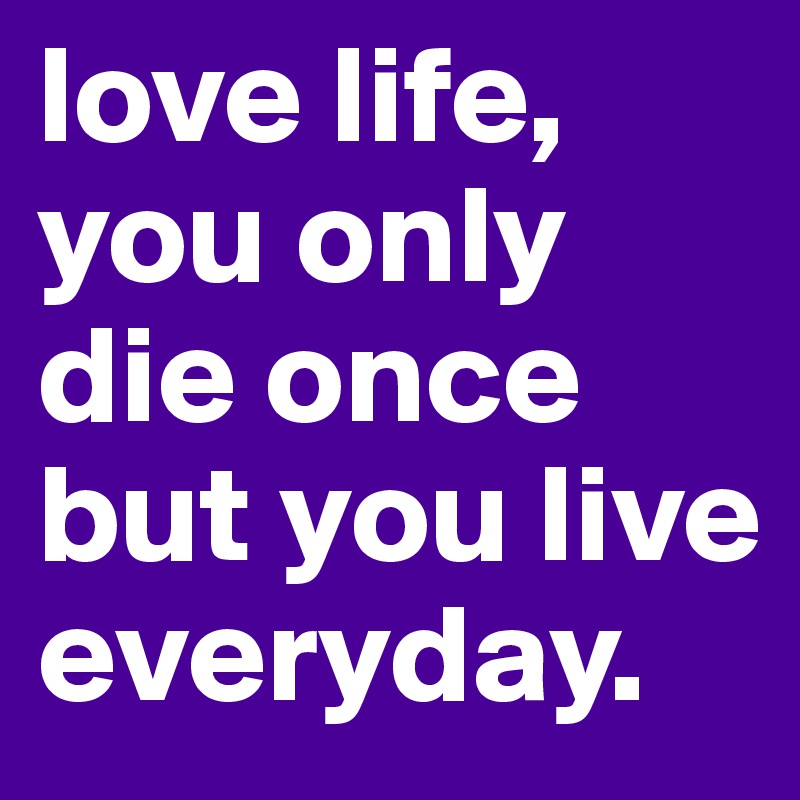 love life, you only die once but you live everyday. 