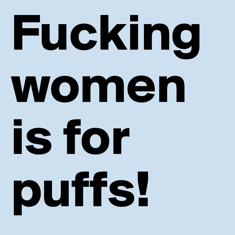 Fucking women is for puffs!