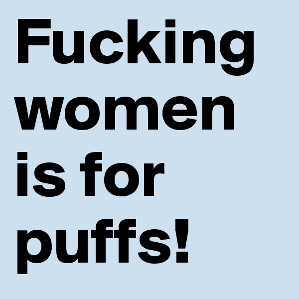 Fucking women is for puffs!