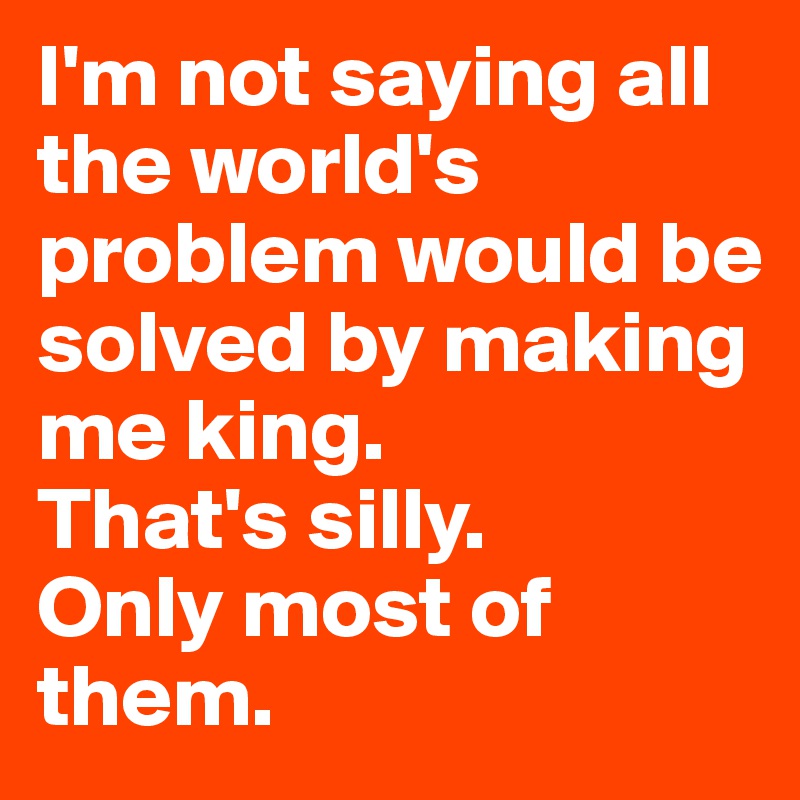 I'm not saying all the world's problem would be solved by making me king. 
That's silly. 
Only most of them.