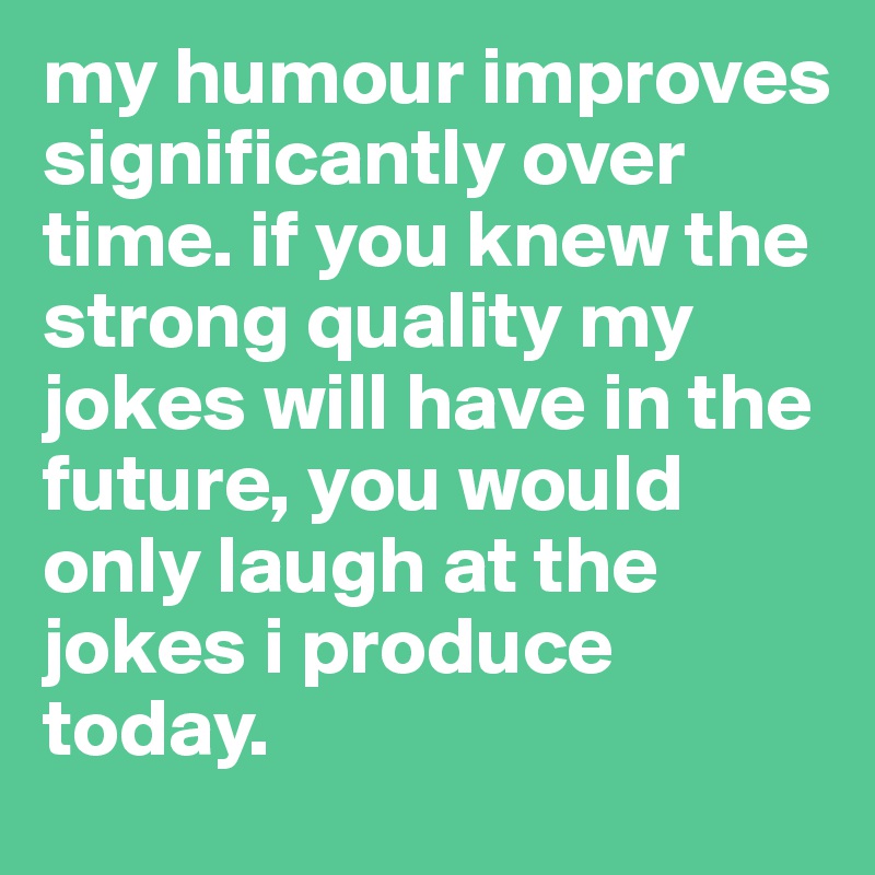 my humour improves significantly over time. if you knew the strong quality my jokes will have in the future, you would only laugh at the jokes i produce today. 