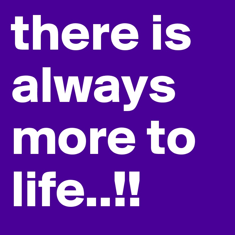 there is always more to life..!!