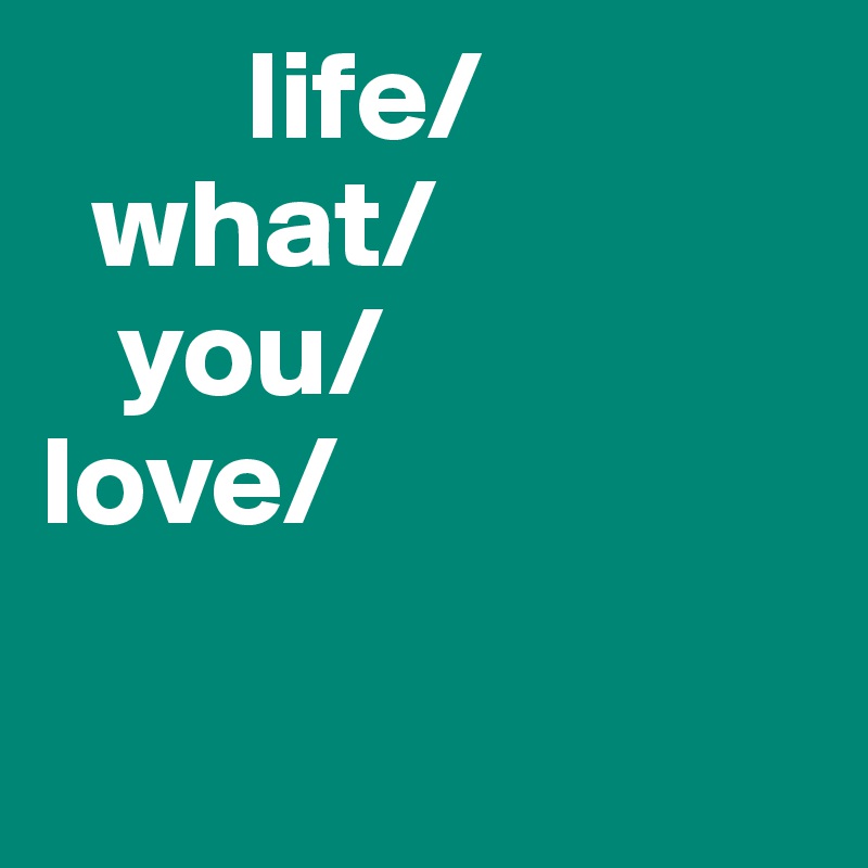         life/
  what/
   you/
love/

