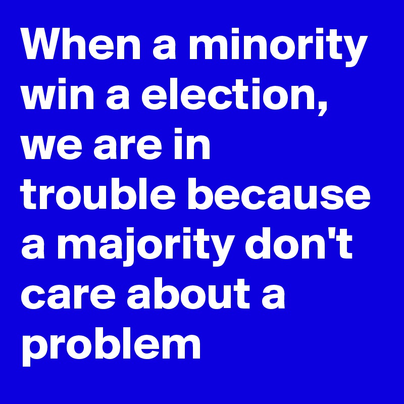 When a minority win a election,  we are in trouble because a majority don't care about a problem 