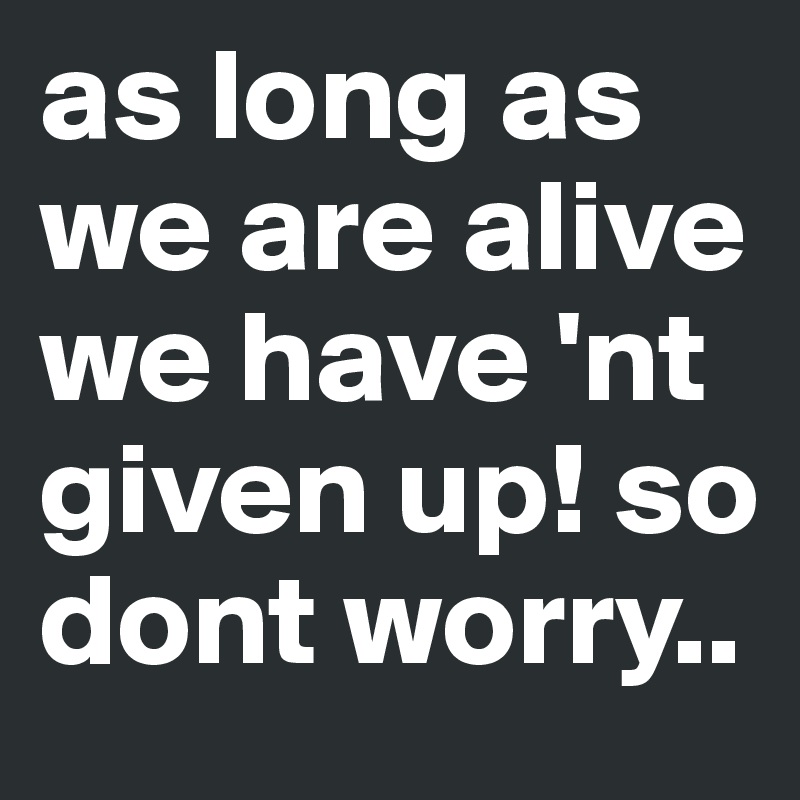 as long as we are alive we have 'nt given up! so dont worry..