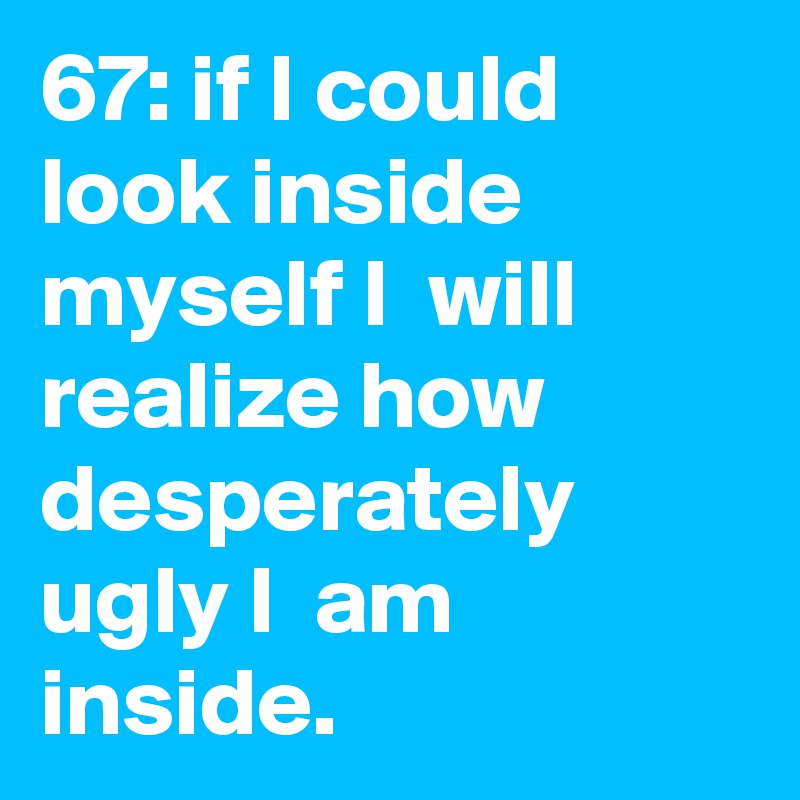 67: if I could  look inside myself I  will realize how desperately ugly I  am inside.