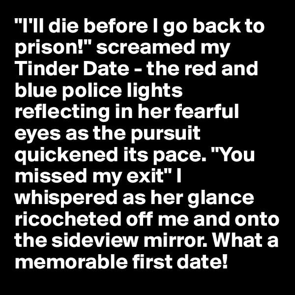 "I'll die before I go back to prison!" screamed my Tinder Date - the red and blue police lights reflecting in her fearful eyes as the pursuit quickened its pace. "You missed my exit" I whispered as her glance ricocheted off me and onto the sideview mirror. What a memorable first date!