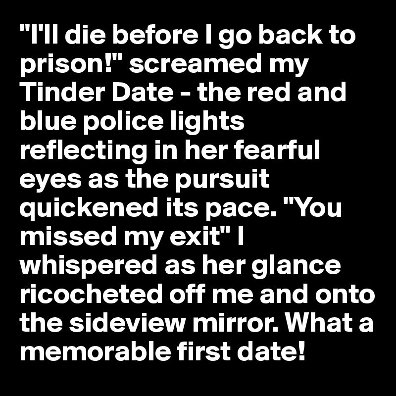 "I'll die before I go back to prison!" screamed my Tinder Date - the red and blue police lights reflecting in her fearful eyes as the pursuit quickened its pace. "You missed my exit" I whispered as her glance ricocheted off me and onto the sideview mirror. What a memorable first date!