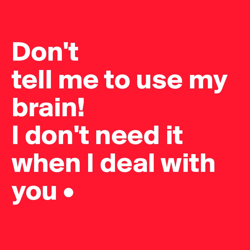 
Don't
tell me to use my brain!
I don't need it when I deal with you •
