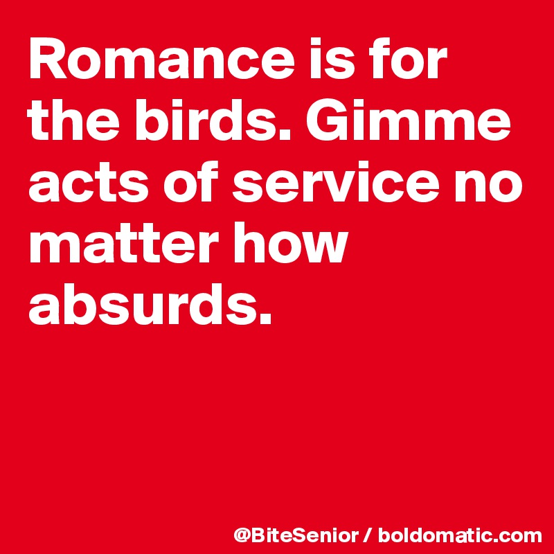 Romance is for the birds. Gimme acts of service no matter how absurds. 


