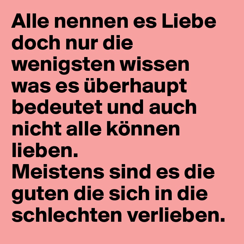 Alle nennen es Liebe doch nur die wenigsten wissen was es überhaupt bedeutet und auch nicht alle können lieben. 
Meistens sind es die guten die sich in die schlechten verlieben.