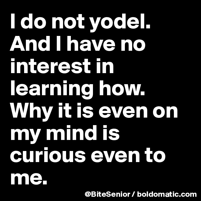 I do not yodel. And I have no interest in learning how. Why it is even on my mind is curious even to me. 