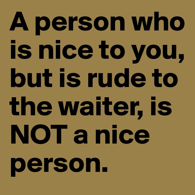 A person who is nice to you, but is rude to the waiter, is NOT a nice person.